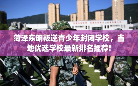 菏泽东明叛逆青少年封闭学校,当地优选学校最新排名推荐! 菏泽东明叛逆青少年封闭学校,当地优选学校最新排名推荐!