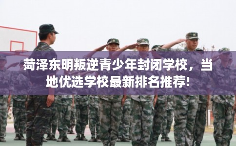 菏泽东明叛逆青少年封闭学校,当地优选学校最新排名推荐! 菏泽东明叛逆青少年封闭学校,当地优选学校最新排名推荐!