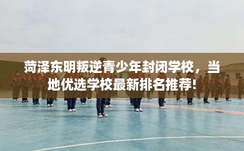 菏泽东明叛逆青少年封闭学校，当地优选学校最新排名推荐!