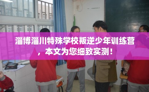 淄博淄川特殊学校叛逆少年训练营,本文为您细致实测! 淄博淄川特殊学校叛逆少年训练营,本文为您细致实测!