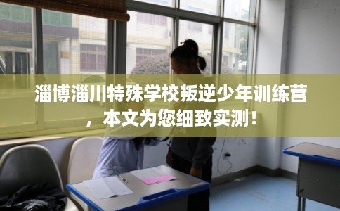 淄博淄川特殊学校叛逆少年训练营，本文为您细致实测！