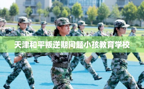 天津和平叛逆期问题小孩教育学校
