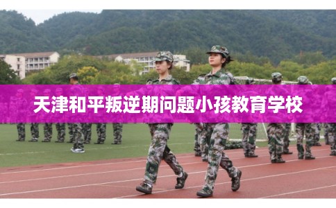 天津和平叛逆期问题小孩教育学校