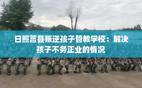 日照莒县叛逆孩子管教学校：解决孩子不务正业的情况
