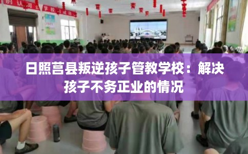 日照莒县叛逆孩子管教学校：解决孩子不务正业的情况