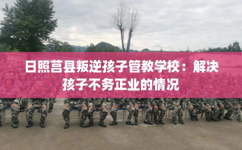 日照莒县叛逆孩子管教学校：解决孩子不务正业的情况