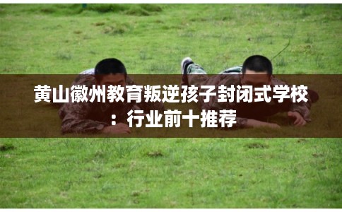 黄山徽州教育叛逆孩子封闭式学校：行业前十推荐