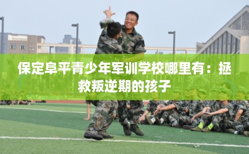 保定阜平青少年军训学校哪里有：拯救叛逆期的孩子