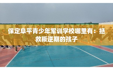 保定阜平青少年军训学校哪里有：拯救叛逆期的孩子