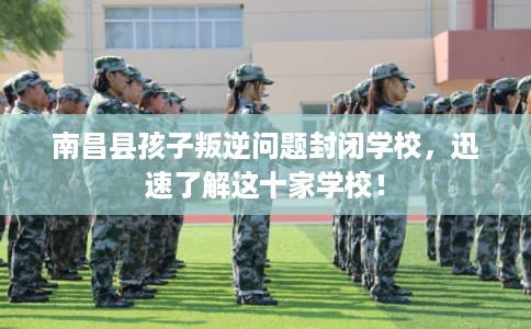 南昌县孩子叛逆问题封闭学校，迅速了解这十家学校！