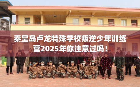 秦皇岛卢龙特殊学校叛逆少年训练营2025年你注意过吗！