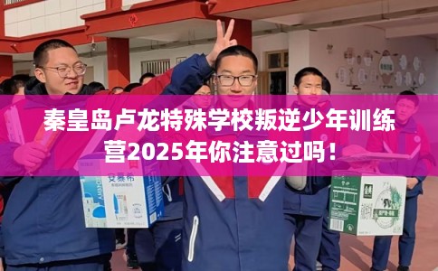 秦皇岛卢龙特殊学校叛逆少年训练营2025年你注意过吗！