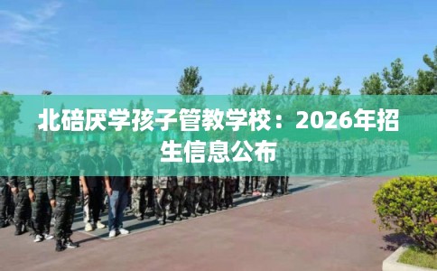 北碚厌学孩子管教学校:2026年招生信息公布 北碚厌学孩子管教学校:2026年招生信息公布