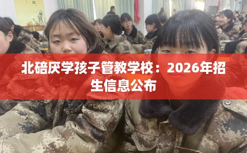 北碚厌学孩子管教学校:2026年招生信息公布 北碚厌学孩子管教学校:2026年招生信息公布