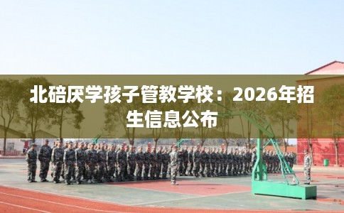 北碚厌学孩子管教学校:2026年招生信息公布 北碚厌学孩子管教学校:2026年招生信息公布