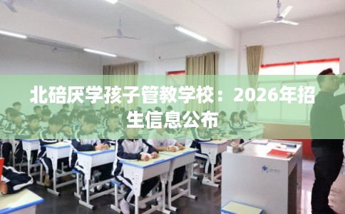 北碚厌学孩子管教学校:2026年招生信息公布 北碚厌学孩子管教学校:2026年招生信息公布