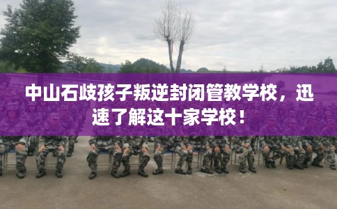 中山石歧孩子叛逆封闭管教学校，迅速了解这十家学校！