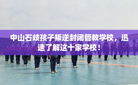 中山石歧孩子叛逆封闭管教学校，迅速了解这十家学校！