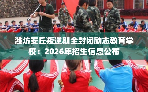 潍坊安丘叛逆期全封闭励志教育学校：2026年招生信息公布