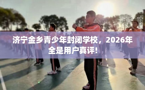 济宁金乡青少年封闭学校，2026年全是用户真评!