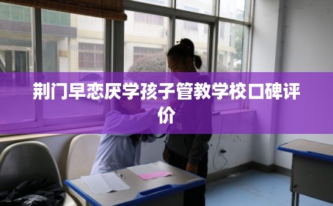 荆门早恋厌学孩子管教学校口碑评价