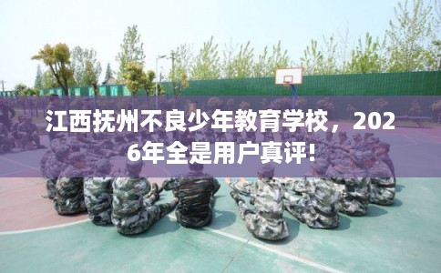 江西抚州不良少年教育学校，2026年全是用户真评!