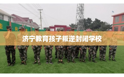 济宁教育孩子叛逆封闭学校