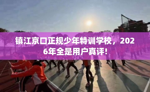 镇江京口正规少年特训学校，2026年全是用户真评!