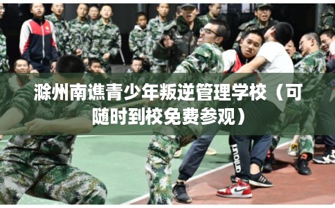 滁州南谯青少年叛逆管理学校（可随时到校免费参观）