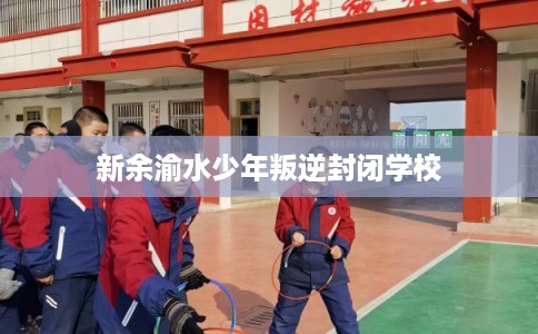 新余渝水少年叛逆封闭学校