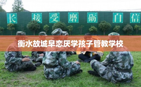 衡水故城早恋厌学孩子管教学校