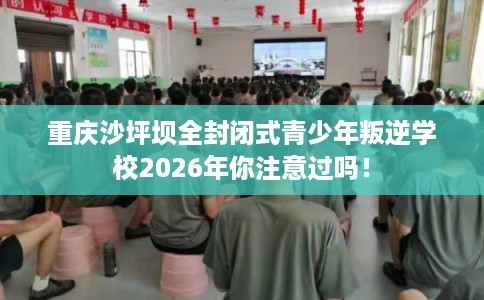 重庆沙坪坝全封闭式青少年叛逆学校2026年你注意过吗！
