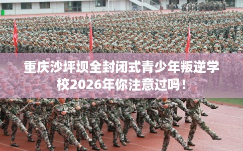 重庆沙坪坝全封闭式青少年叛逆学校2026年你注意过吗！