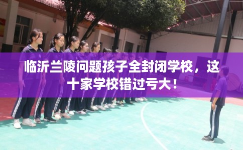 临沂兰陵问题孩子全封闭学校，这十家学校错过亏大！