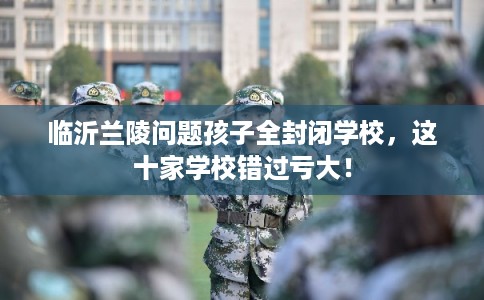 临沂兰陵问题孩子全封闭学校，这十家学校错过亏大！