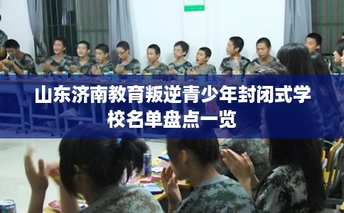 山东济南教育叛逆青少年封闭式学校名单盘点一览