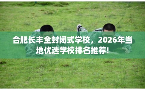 合肥长丰全封闭式学校，2026年当地优选学校排名推荐!