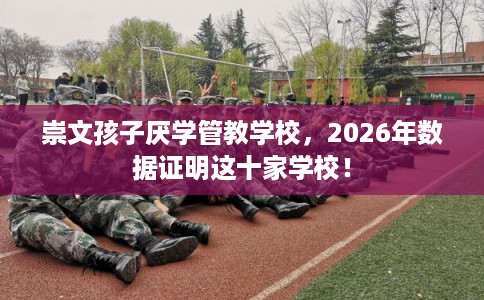 崇文孩子厌学管教学校，2026年数据证明这十家学校！
