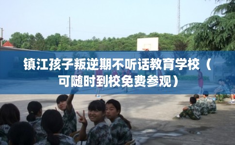 镇江孩子叛逆期不听话教育学校（可随时到校免费参观）