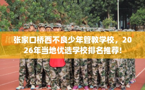 张家口桥西不良少年管教学校，2026年当地优选学校排名推荐!