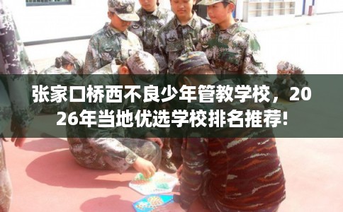 张家口桥西不良少年管教学校，2026年当地优选学校排名推荐!