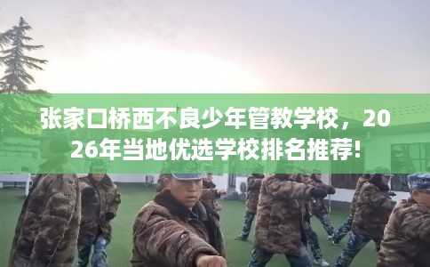 张家口桥西不良少年管教学校，2026年当地优选学校排名推荐!