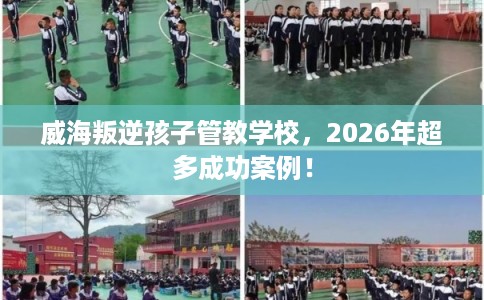 威海叛逆孩子管教学校，2026年超多成功案例！