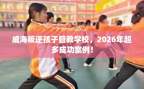 威海叛逆孩子管教学校，2026年超多成功案例！