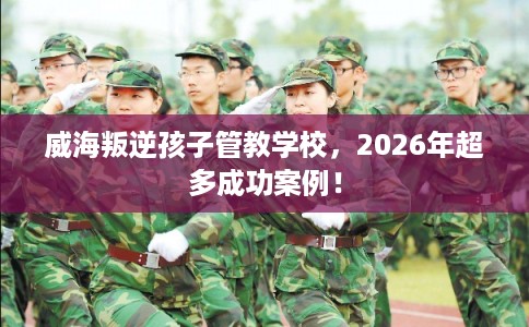威海叛逆孩子管教学校，2026年超多成功案例！