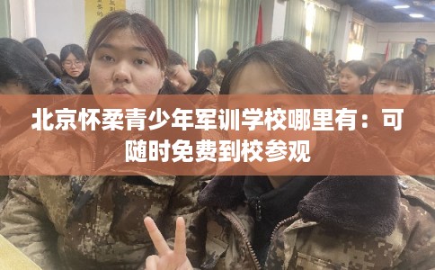 北京怀柔青少年军训学校哪里有：可随时免费到校参观