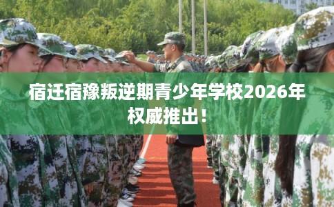 宿迁宿豫叛逆期青少年学校2026年权威推出！