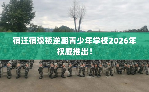 宿迁宿豫叛逆期青少年学校2026年权威推出！