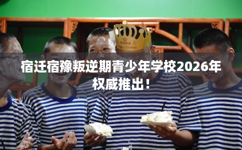 宿迁宿豫叛逆期青少年学校2026年权威推出！