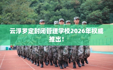 云浮罗定封闭管理学校2026年权威推出！